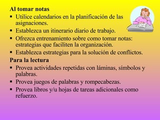 Al tomar notas Utilice calendarios en la planificación de las asignaciones. Establezca un itinerario diario de trabajo. Ofrezca entrenamiento sobre como tomar notas: estrategias que faciliten la organización. Establezca estrategias para la solución de conflictos. Para la lectura Provea actividades repetidas con láminas, símbolos y palabras. Provea juegos de palabras y rompecabezas. Provea libros y/u hojas de tareas adicionales como refuerzo. 