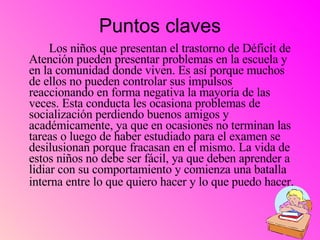 Puntos claves Los niños que presentan el trastorno de Déficit de Atención pueden presentar problemas en la escuela y en la comunidad donde viven. Es así porque muchos de ellos no pueden controlar sus impulsos reaccionando en forma negativa la mayoría de las veces. Esta conducta les ocasiona problemas de socialización perdiendo buenos amigos y académicamente, ya que en ocasiones no terminan las tareas o luego de haber estudiado para el examen se desilusionan porque fracasan en el mismo. La vida de estos niños no debe ser fácil, ya que deben aprender a lidiar con su comportamiento y comienza una batalla interna entre lo que quiero hacer y lo que puedo hacer.   
