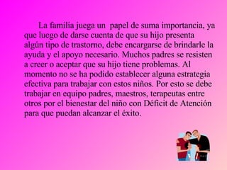 La familia juega un  papel de suma importancia, ya que luego de darse cuenta de que su hijo presenta algún tipo de trastorno, debe encargarse de brindarle la ayuda y el apoyo necesario. Muchos padres se resisten a creer o aceptar que su hijo tiene problemas. Al momento no se ha podido establecer alguna estrategia efectiva para trabajar con estos niños. Por esto se debe trabajar en equipo padres, maestros, terapeutas entre otros por el bienestar del niño con Déficit de Atención para que puedan alcanzar el éxito. 
