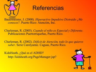 Referencias Bauermeister, J. (2000).  Hiperactivo Impulsivo Distraído ¿Me conoces? . Puerto Rico: Atención, Inc. Charleman, R. (2005).  Cuando el niño es Especial y Diferente . Publicaciones Puertorriqueñas, Puerto Rico. Charleman, R. (2002).  Déficit de Atención, todo lo que quieres saber . Serie Carolyanne. Caguas, Puerto Rico. KidsHeath, ¿Qué es el ADHD?  http://kidsheath.org/PageManager.jsp? 