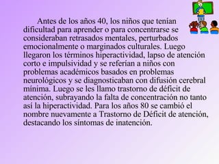 Antes de los años 40, los niños que tenían dificultad para aprender o para concentrarse se consideraban retrasados mentales, perturbados emocionalmente o marginados culturales. Luego llegaron los términos hiperactividad, lapso de atención corto e impulsividad y se referían a niños con problemas académicos basados en problemas neurológicos y se diagnosticaban con difusión cerebral mínima. Luego se les llamo trastorno de déficit de atención, subrayando la falta de concentración no tanto así la hiperactividad. Para los años 80 se cambió el nombre nuevamente a Trastorno de Déficit de atención, destacando los síntomas de inatención. 