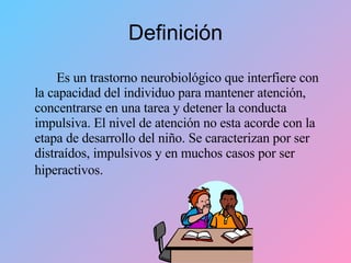 Definición Es un trastorno neurobiológico que interfiere con la capacidad del individuo para mantener atención, concentrarse en una tarea y detener la conducta impulsiva. El nivel de atención no esta acorde con la etapa de desarrollo del niño. Se caracterizan por ser distraídos, impulsivos y en muchos casos por ser hiperactivos.   