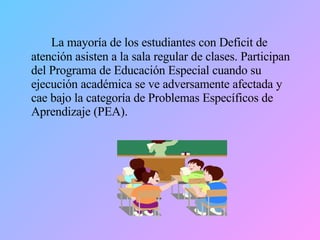 La mayoría de los estudiantes con Deficit de atención asisten a la sala regular de clases. Participan del Programa de Educación Especial cuando su ejecución académica se ve adversamente afectada y cae bajo la categoría de Problemas Específicos de Aprendizaje (PEA). 