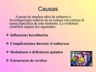 Causas A pesar de muchos años de esfuerzo e investigaciones todavía no se conoce con certeza la causa específica de este trastorno. La evidencia científica sugiere los siguientes: Influencias hereditarias Complicaciones durante el embarazo Desbalance o deficiencia química Estructuras de cerebro 