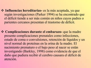Influencias hereditarias-  es la más aceptada, ya que según investigaciones (Parker 1994) se ha encontrado que el déficit tiende a ser más común en niños cuyos padres o parientes cercanos presentan el trastorno de déficit. Complicaciones durante el embarazo-  que la madre presente complicaciones prenatales como infecciones, estado de coma o convulsiones, retención de líquidos y un nivel normal de proteínas en la orina de la madre. El nacimiento prematuro o el bajo peso al nacer se están investigando (Barkley, 1998) como evidencia de que el daño que pudiera recibir el cerebro causara el déficit de atención. 