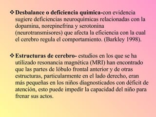 Desbalance o deficiencia química- con evidencia sugiere deficiencias neuroquímicas relacionadas con la dopamina, norepinefrina y serotonina (neurotransmisores) que afecta la eficiencia con la cual el cerebro regula el comportamiento. (Barkley 1998). Estructuras de cerebro-  estudios en los que se ha utilizado resonancia magnética (MRI) han encontrado que las partes de lóbulo frontal anterior y de otras estructuras, particularmente en el lado derecho, eran más pequeñas en los niños diagnosticados con déficit de atención, esto puede impedir la capacidad del niño para frenar sus actos. 