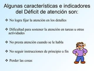 Algunas características e indicadores del Déficit de atención son: No logra fijar la atención en los detalles Dificultad para sostener la atención en tareas u otras actividades No presta atención cuando se le habla No seguir instrucciones de principio a fin Perder las cosas 