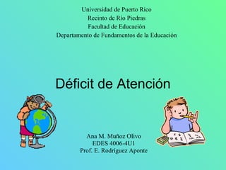 Déficit de Atención Ana M. Muñoz Olivo EDES 4006-4U1 Prof. E. Rodríguez Aponte Universidad de Puerto Rico Recinto de Río Piedras Facultad de Educación Departamento de Fundamentos de la Educación 