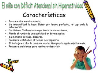 Características Parece estar en otro mundo. Su tranquilidad lo hace flotar por largos períodos, no captando la información. Se distrae fácilmente aunque trate de concentrase. Pierde el rumbo de una actividad en forma pasiva. Su memoria es vaga, dispersa. Presenta lentitud en el tiempo de respuesta. El trabajo escolar le consume mucho tiempo y lo agota rápidamente. Presenta problemas para nominar y describir. El niño con Déficit Atencional sin Hiperactividad 