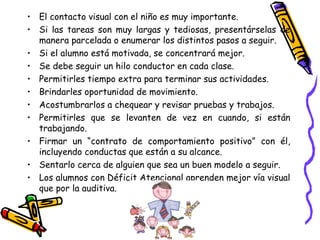El contacto visual con el niño es muy importante. Si las tareas son muy largas y tediosas, presentárselas de manera parcelada o enumerar los distintos pasos a seguir. Si el alumno está motivada, se concentrará mejor. Se debe seguir un hilo conductor en cada clase. Permitirles tiempo extra para terminar sus actividades. Brindarles oportunidad de movimiento. Acostumbrarlos a chequear y revisar pruebas y trabajos. Permitirles que se levanten de vez en cuando, si están trabajando. Firmar un “contrato de comportamiento positivo” con él, incluyendo conductas que están a su alcance. Sentarlo cerca de alguien que sea un buen modelo a seguir. Los alumnos con Déficit Atencional aprenden mejor vía visual que por la auditiva. 