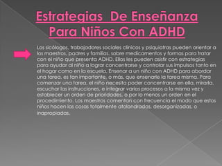 Los sicólogos, trabajadores sociales clínicos y psiquiatras pueden orientar a
los maestros, padres y familias, sobre medicamentos y formas para tratar
con el niño que presenta ADHD. Ellos les pueden asistir con estrategias
para ayudar al niño a lograr concentrarse y controlar sus impulsos tanto en
el hogar como en la escuela. Ensenar a un niño con ADHD para abordar
una tarea, es tan importante, o más, que ensenarle la tarea misma. Para
comenzar una tarea, el niño necesita poder concentrarse en ella, mirarla,
escuchar las instrucciones, e integrar varios procesos a la misma vez y
establecer un orden de prioridades, o por lo menos un orden en el
procedimiento. Los maestros comentan con frecuencia el modo que estos
niños hacen las cosas totalmente atolondradas, desorganizadas, o
inapropiadas.
 