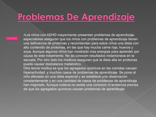 •Los niños con ADHD mayormente presentan problemas de aprendizaje.
especialistas aseguran que los niños con problemas de aprendizaje tienen
una deficiencia de proteínas y recomiendan para estos niños una dieta con
alto contenido de proteínas, en las que hay mucha carne roja, huevos y
soya. Aunque algunos niños han mostrado más energías para aprender por
causa de este tratamiento. No se conocen resultados instantáneos en la
escuela. Por otro lado los médicos aseguran que la dieta alta en proteínas
puede causar desbalance metabólico.
Otra teoría médica es que los agregados químicos en las comidas causan
hiperactividad. y muchos casos de problemas de aprendizaje. Se pone al
niño afectado en una dieta especial y se establece una observación
constantemente y en una cantidad de casos de problemas de aprendizaje
han mejorado. Aunque todavía no existe una conexión ni evidencia precisa
de que los agregados químicos causan problemas de aprendizaje.
 
