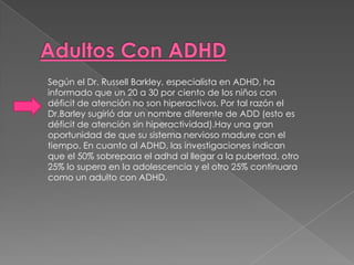 Según el Dr. Russell Barkley, especialista en ADHD, ha
informado que un 20 a 30 por ciento de los niños con
déficit de atención no son hiperactivos. Por tal razón el
Dr.Barley sugirió dar un nombre diferente de ADD (esto es
déficit de atención sin hiperactividad).Hay una gran
oportunidad de que su sistema nervioso madure con el
tiempo. En cuanto al ADHD, las investigaciones indican
que el 50% sobrepasa el adhd al llegar a la pubertad, otro
25% lo supera en la adolescencia y el otro 25% continuara
como un adulto con ADHD.
 