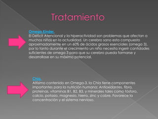Omega Kínder.
El Déficit Atencional y la hiperactividad son problemas que afectan a
muchos niños en la actualidad. Un cerebro sano esta compuesto
aproximadamente en un 60% de ácidos grasos esenciales (omega 3),
por lo tanto durante el crecimiento un niño necesita ingerir cantidades
suficientes de omega 3 para que su cerebro pueda formarse y
desarrollase en su máximo potencial.




  Chía.
  Altísimo contenido en Omega-3, la Chía tiene componentes
  importantes para la nutrición humana: Antioxidantes, fibra,
  proteínas, vitaminas B1, B2, B3, y minerales tales como fósforo,
  calcio, potasio, magnesio, hierro, zinc y cobre. Favorece la
  concentración y el sistema nervioso.
 