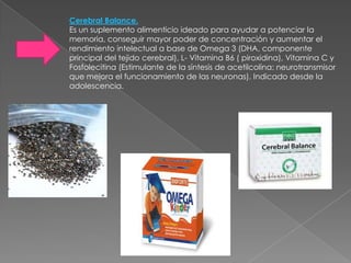 Cerebral Balance.
Es un suplemento alimenticio ideado para ayudar a potenciar la
memoria, conseguir mayor poder de concentración y aumentar el
rendimiento intelectual a base de Omega 3 (DHA, componente
principal del tejido cerebral), L- Vitamina B6 ( piroxidina), Vitamina C y
Fosfolecitina (Estimulante de la síntesis de acetilcolina: neurotransmisor
que mejora el funcionamiento de las neuronas). Indicado desde la
adolescencia.
 