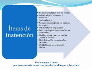 Por lo menos 6 ítems,
por lo menos seis meses continuados en el hogar y la escuela.
• No atiende detalles, comete errores
• Dificultad para mantener la
atención
• Sordera ficticia
• No sigue instrucciones, no termina
las tareas
• Dificultad para organizarse
• Evita tareas que requieren esfuerzo
continuado
• Olvida y pierde cosas necesarias
para su actividad
• Fácil distracción por estímulos
externos
• Olvidadizo en las actividades
diarias
Ítems de
Inatención
 