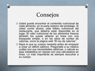 Consejos
O Usted puede encontrar el contenido nutricional de
cada alimento, en la parte exterior del embalaje. Si
usted comió afuera, pida folleto nutricional del
restaurante, que debería estar disponible en el
lugar. El valor nutricional de los alimentos frescos
también los puede obtener en línea con una
búsqueda simple, o en los sitios de conteo de
calorías, como la página web “El rey de calorías”.
O Sepa lo que su cuerpo necesita antes de empezar
a crear un déficit calórico. Pregúntele a su médico
cuáles son sus necesidades calóricas, o calcule su
tasa metabólica en reposo con una calculadora en
línea. Lo más importante es siempre escuchar a
su cuerpo.
 