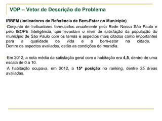 VDP – Vetor de Descrição do Problema
IRBEM (Indicadores de Referência de Bem-Estar no Município)
•Conjunto de Indicadores formulados anualmente pela Rede Nossa São Paulo e
pelo IBOPE Inteligência, que levantam o nível de satisfação da população do
município de São Paulo com os temas e aspectos mais citados como importantes
para a qualidade de vida e o bem-estar na cidade.
Dentre os aspectos avaliados, estão as condições de moradia.
•Em 2012, a nota média da satisfação geral com a habitação era 4,5, dentro de uma
escala de 0 a 10.
•A habitação ocupava, em 2012, a 15ª posição no ranking, dentre 25 áreas
avaliadas.
 