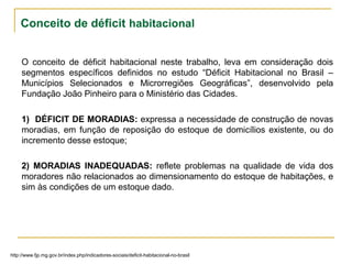 Conceito de déficit habitacional
O conceito de déficit habitacional neste trabalho, leva em consideração dois
segmentos específicos definidos no estudo “Déficit Habitacional no Brasil –
Municípios Selecionados e Microrregiões Geográficas”, desenvolvido pela
Fundação João Pinheiro para o Ministério das Cidades.
1) DÉFICIT DE MORADIAS: expressa a necessidade de construção de novas
moradias, em função de reposição do estoque de domicílios existente, ou do
incremento desse estoque;
2) MORADIAS INADEQUADAS: reflete problemas na qualidade de vida dos
moradores não relacionados ao dimensionamento do estoque de habitações, e
sim às condições de um estoque dado.
http://www.fjp.mg.gov.br/index.php/indicadores-sociais/deficit-habitacional-no-brasil
 