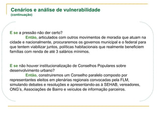 Cenários e análise de vulnerabilidade
(continuação)
E se a pressão não der certo?
Então, articulados com outros movimentos de moradia que atuam na
cidade e nacionalmente, procuraremos os governos municipal e o federal para
que tentem viabilizar juntos, políticas habitacionais que realmente beneficiem
famílias com renda de até 3 salários mínimos.
E se não houver institucionalização de Conselhos Populares sobre
desenvolvimento urbano?
Então, construiremos um Conselho paralelo composto por
representantes eleitos em plenárias regionais convocadas pela FLM,
simulando debates e resoluções e apresentando-as à SEHAB, vereadores,
ONG’s, Associações de Bairro e veículos de informação parceiros.
 