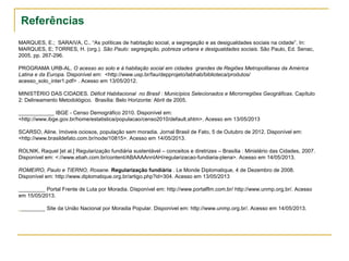 Referências
MARQUES, E.; SARAIVA, C.. “As políticas de habitação social, a segregação e as desigualdades sociais na cidade”. In:
MARQUES, E; TORRES, H. (org.). São Paulo: segregação, pobreza urbana e desigualdades sociais. São Paulo, Ed. Senac,
2005, pp. 267-296.
PROGRAMA URB-AL. O acesso ao solo e à habitação social em cidades grandes de Regiões Metropolitanas da América
Latina e da Europa. Disponível em: <http://www.usp.br/fau/depprojeto/labhab/biblioteca/produtos/
acesso_solo_inter1.pdf> . Acesso em 13/05/2012.
MINISTÉRIO DAS CIDADES. Déficit Habitacional no Brasil : Municípios Selecionados e Microrregiões Geográficas. Capítulo
2: Delineamento Metodológico. Brasília: Belo Horizonte: Abril de 2005.
____________ IBGE - Censo Demográfico 2010. Disponível em:
<http://www.ibge.gov.br/home/estatistica/populacao/censo2010/default.shtm>. Acesso em 13/05/2013
SCARSO, Aline. Imóveis ociosos, população sem moradia. Jornal Brasil de Fato, 5 de Outubro de 2012. Disponível em:
<http://www.brasildefato.com.br/node/10815>. Acesso em 14/05/2013.
ROLNIK, Raquel [et al.] Regularização fundiária sustentável – conceitos e diretrizes – Brasília : Ministério das Cidades, 2007.
Disponível em: <://www.ebah.com.br/content/ABAAAAnnIAH/regularizacao-fundiaria-plena>. Acesso em 14/05/2013.
ROMEIRO, Paulo e TIERNO, Rosane. Regularização fundiária . Le Monde Diplomatique, 4 de Dezembro de 2008.
Disponível em: http://www.diplomatique.org.br/artigo.php?id=304. Acesso em 13/05/2013
_________ Portal Frente de Luta por Moradia. Dísponível em: http://www.portalflm.com.br/ http://www.unmp.org.br/. Acesso
em 15/05/2013.
_________ Site da União Nacional por Moradia Popular. Disponível em: http://www.unmp.org.br/. Acesso em 14/05/2013.
 
