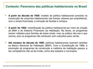 Contexto: Panorama das políticas habitacionais no Brasil
 A partir da década de 1950: modelo de política habitacional consistia na
construção de conjuntos habitacionais nas franjas urbanas por empreiteiras,
com a venda financiada, e remoção de favelas e cortiços.
 A partir de 1964: massificação da política habitacional por meio da criação
do BNH e do Sistema Financeiro da Habitação. Na teoria, os programas
seriam voltados para famílias de baixa renda, mas na prática não era o que
ocorria, pois os programas não contavam com subsídios para venda.
 Até meados da década de 1980: políticas habitacionais estavam restritas
ao Banco Nacional da Habitação (BNH). Com a Constituição de 1988, a
promoção de programas de construção e melhoria da habitação passou a
ser competência não só da União, como dos estados e municípios.
http://www.usp.br/fau/depprojeto/labhab/biblioteca/produtos/acesso_solo_inter1.pdf
 