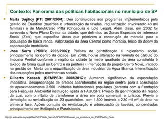  Marta Suplicy (PT: 2001/2004): Deu continuidade aos programas implementados pela
gestão de Erundina (mutirões e urbanização de favelas, regularização envolvendo 48 mil
famílias) e de Maluf/Celso Pitta (Cingapura e Lote Legal). Além disso, em 2002 foi
aprovado o Novo Plano Diretor da cidade, que delimitou as Zonas Especiais de Interesse
Social (Zeis), que especifica áreas que priorizem a construção de moradia para a
população de baixa renda. Valorização da área Central como moradia. Início do boom da
especulação imobiliária.
 José Serra (PSDB: 2005/2007): Política de gentrificação e higienismo social,
principalmente no centro da cidade. Em 2006, houve alteração na fórmula de cálculo do
Imposto Predial conforme a região da cidade (o metro quadrado de área construída é
taxado de forma igual no Centro e na periferia). Interrupção do projeto Bairro Novo, iniciado
na gestão de Marta para requalificação da área industrial da Água Branca. Intensificação
das ocupações pelos movimentos sociais.
 Gilberto Kassab (DEM/PSD: 2008/2012): Aumento significativo da especulação
imobiliária. Desapropriação de prédios abandonados na região central para a construção
de aproximadamente 2.500 unidades habitacionais populares (parceria com a Fundação
para Pesquisa Ambiental instituição ligada à FAUUSP). Projeto de gentrificação da região
da Luz, com o intuito de transformar a área em polo comercial e turístico. Previa a
demolição ou revitalização de 23 quarteirões, com 1.500 imóveis e 230 mil m² de área na
primeira fase. Ações pontuais de revitalização e urbanização de favelas, concentradas
principalmente em Heliópolis e Paraisópolis.
http://pt.wikipedia.org/wiki/Gest%C3%A3o_Serra%E2%80%93Kassab_na_prefeitura_de_S%C3%A3o_Paulo
Contexto: Panorama das políticas habitacionais no município de SP
 