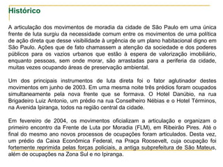 Histórico
A articulação dos movimentos de moradia da cidade de São Paulo em uma única
frente de luta surgiu da necessidade comum entre os movimentos de uma política
de ação direta que desse visibilidade à urgência de um plano habitacional digno em
São Paulo. Ações que de fato chamassem a atenção da sociedade e dos poderes
públicos para os vazios urbanos que estão à espera de valorização imobiliário,
enquanto pessoas, sem onde morar, são arrastadas para a periferia da cidade,
muitas vezes ocupando áreas de preservação ambiental.
Um dos principais instrumentos de luta direta foi o fator aglutinador destes
movimentos em junho de 2003. Em uma mesma noite três prédios foram ocupados
simultaneamente pela nova frente que se formava. O Hotel Danúbio, na rua
Brigadeiro Luiz Antonio, um prédio na rua Conselheiro Nébias e o Hotel Términos,
na Avenida Ipiranga, todos na região central da cidade.
Em fevereiro de 2004, os movimentos oficializam a articulação e organizam o
primeiro encontro da Frente de Luta por Moradia (FLM), em Ribeirão Pires. Até o
final do mesmo ano novos processos de ocupações foram articulados. Desta vez,
um prédio da Caixa Econômica Federal, na Praça Roosevelt, cuja ocupação foi
fortemente reprimida pelas forças policiais, a antiga subprefeitura de São Mateus,
além de ocupações na Zona Sul e no Ipiranga.
 
