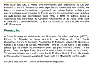Para fazer esta luta, a Frente uniu movimentos com experiência na luta por
moradia no centro, movimentos com experiências acumuladas em trabalho de
base, com associações de bairro, organização em cortiços. Muitas das lideranças
que se juntaram à composição da Frente vieram das experiências dos mutirões
de auto-gestão que aconteceram entre 1989 e 1991 na cidade, como a
Associação dos Moradores do Conjunto Habitacional 26 de Julho. Toda esta
experiência e o acúmulo histórico da luta por moradia em toda a cidade têm feito
a FLM funcionar.
Formação:
A Frente foi composta inicialmente pelo Movimento Sem-Teto do Centro (MSTC),
Fórum de Moradia e Meio Ambiente do Estado de São Paulo
(Fomaesp), Fórum de Mutirões, Associação de Mutirões, Movimento Quintais e
Cortiços da Região da Mooca, Movimento Terra de Nossa Gente e por quatro
grupos que se uniram no Movimento Sem-Teto pela Reforma Urbana (14 de
janeiro, Grupo da Água Rasa, Grupo Colorado e Setor 8, todos da zona leste).
Todos eles estavam no primeiro encontro da FLM em Ribeirão Pires. Mais tarde
juntou-se o Movimento de Moradia da Zona Norte e o Movimento Centro-Norte.
A FLM é filiada a CMP- Central de Movimentos Populares
 