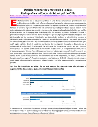 Déficits millonarios y matrícula a la baja:
Radiografía a la Educación Municipal de Chile
Fuente: Emol.com - http://www.emol.com/noticias/Nacional/2015/09/24/751299/Deficits-millonarios-y-matricula-a-la-baja-radiografia-a-la-
educacion-municipal-de-Chile.html
l fortalecimiento de la educación pública es uno de los compromisos presidenciales más
emblemáticos contenidos en la reforma educacional y una de las máximas preocupaciones entre
autoridades, políticos y expertos para combatir la segregación del actual sistema escolar en Chile.
Por eso, el Gobierno ingresará finalmente esta semana el esperado proyecto de ley que crea un nuevo
sistema de educación pública, que vendría a complementar la ya promulgada Ley de Inclusión -que prohíbe
el lucro, termina con el copago y pone fin a la selección- y la iniciativa en trámite de Carrera Docente. El
proyecto contempla sacar las escuelas de los municipios y que en un plazo gradual de seis años pasen a ser
administradas por los nuevos servicios locales que dependerán, tanto en lo administrativo como en lo
pedagógico, directamente del ministerio de Educación. 345 Son los municipios en Chile, de los que derivan
las corporaciones educacionales o departamentos de educación que administran los establecimientos ¿Por
qué? según explicó a Emol el académico del Centro de Investigación Avanzada en Educación de la
Universidad de Chile (CIAE), Cristian Bellei, la propuesta del Gobierno se justifica en que "nuestros
municipios no son agentes profesionales especializados en educación", lo cual podría explicar en parte la
crisis que atraviesa el sistema. "Son débiles porque tienen un bajo componente profesional. En general, son
muy atomizados, tienen muy pocos recursos como organización y tienen muchos problemas que resolver
dentro de los cuales la educación no necesariamente es el más importante, de hecho, para muchos
tampoco es el más urgente". Actualmente, existen en el país cerca de 5.300 establecimientos escolares
municipales; mil menos que los particulares subvencionados y casi ocho veces más que los completamente
privados.
345 Son los municipios en Chile, de los que derivan las corporaciones educacionales o
departamentos de educación que administran los establecimientos
Si bien es uno de los sectores al que asiste un mayor número de escolares a nivel país -más de 1 millón 300
mil- la dependencia de los municipios y la creciente oferta de colegios particulares subvencionados han ido
poco a poco mermando el actual sistema educacional público.
E
 
