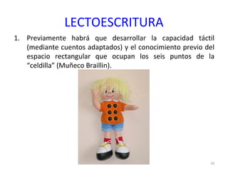 LECTOESCRITURA
1. Previamente habrá que desarrollar la capacidad táctil
(mediante cuentos adaptados) y el conocimiento previo del
espacio rectangular que ocupan los seis puntos de la
“celdilla” (Muñeco Braillin).
10
 