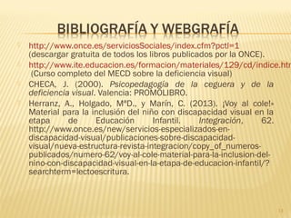  http://www.once.es/serviciosSociales/index.cfm?pctl=1
(descargar gratuita de todos los libros publicados por la ONCE).
 http://www.ite.educacion.es/formacion/materiales/129/cd/indice.htm
(Curso completo del MECD sobre la deficiencia visual)
 CHECA, J. (2000). Psicopedagogía de la ceguera y de la
deficiencia visual. Valencia: PROMOLIBRO.
 Herranz, A., Holgado, MªD., y Marín, C. (2013). ¡Voy al cole!»
Material para la inclusión del niño con discapacidad visual en la
etapa de Educación Infantil. Integración, 62.
http://www.once.es/new/servicios-especializados-en-
discapacidad-visual/publicaciones-sobre-discapacidad-
visual/nueva-estructura-revista-integracion/copy_of_numeros-
publicados/numero-62/voy-al-cole-material-para-la-inclusion-del-
nino-con-discapacidad-visual-en-la-etapa-de-educacion-infantil/?
searchterm=lectoescritura.
13
 
