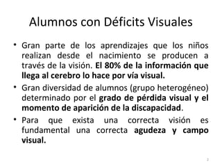 Alumnos con Déficits Visuales
• Gran parte de los aprendizajes que los niños
realizan desde el nacimiento se producen a
través de la visión. El 80% de la información que
llega al cerebro lo hace por vía visual.
• Gran diversidad de alumnos (grupo heterogéneo)
determinado por el grado de pérdida visual y el
momento de aparición de la discapacidad.
• Para que exista una correcta visión es
fundamental una correcta agudeza y campo
visual.
2
 