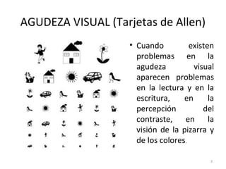 AGUDEZA VISUAL (Tarjetas de Allen)
• Cuando existen
problemas en la
agudeza visual
aparecen problemas
en la lectura y en la
escritura, en la
percepción del
contraste, en la
visión de la pizarra y
de los colores.
3
 