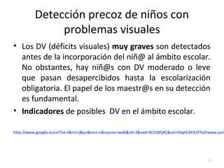 Detección precoz de niños con
problemas visuales
• Los DV (déficits visuales) muy graves son detectados
antes de la incorporación del niñ@ al ámbito escolar.
No obstantes, hay niñ@s con DV moderado o leve
que pasan desapercibidos hasta la escolarización
obligatoria. El papel de los maestr@s en su detección
es fundamental.
• Indicadores de posibles DV en el ámbito escolar.
http://www.google.es/url?sa=t&rct=j&q=&esrc=s&source=web&cd=3&ved=0CEIQFjAC&url=http%3A%2F%2Fwww.junt
5
 