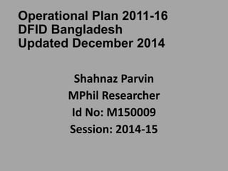 Operational Plan 2011-16
DFID Bangladesh
Updated December 2014
Shahnaz Parvin
MPhil Researcher
Id No: M150009
Session: 2014-15
 