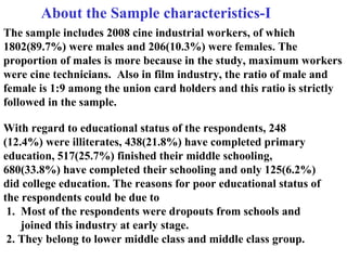 With regard to educational status of the respondents, 248 (12.4%) were illiterates, 438(21.8%) have completed primary education, 517(25.7%) finished their middle schooling, 680(33.8%) have completed their schooling and only 125(6.2%) did college education. The reasons for poor educational status of the respondents could be due to    1.  Most of the respondents were dropouts from schools and  joined this industry at early stage.  2. They belong to lower middle class and middle class group. The sample includes 2008 cine industrial workers, of which 1802(89.7%) were males and 206(10.3%) were females. The proportion of males is more because in the study, maximum workers were cine technicians.  Also in film industry, the ratio of male and female is 1:9 among the union card holders and this ratio is strictly followed in the sample.    About the Sample characteristics-I 