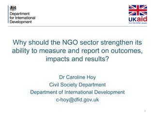 Why should the NGO sector strengthen its
ability to measure and report on outcomes,
            impacts and results?

                 Dr Caroline Hoy
            Civil Society Department
     Department of International Development
               c-hoy@dfid.gov.uk
                                               1
 