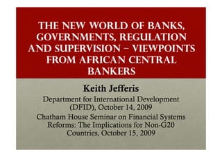 The New World of Banks,
 Governments, Regulation
and Supervision – Viewpoints
  from African Central
         Bankers
              Keith Jefferis
  Department for International Development
         (DFID), October 14, 2009
 Chatham House Seminar on Financial Systems
   Reforms: The Implications for Non-G20
                                 Non-
        Countries, October 15, 2009
 