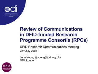 Review of Communications  in DFID-funded Research Programme Consortia (RPCs)   DFID Research Communications Meeting 22 nd  July 2008 John Young (j.young@odi.org.uk) ODI, London 