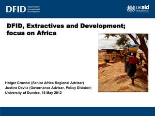 DFID, Extractives and Development;
focus on Africa




Holger Grundel (Senior Africa Regional Adviser)
Justine Davila (Governance Adviser, Policy Division)
University of Dundee, 16 May 2012
 