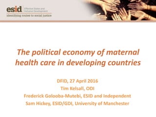 The political economy of maternal
health care in developing countries
DFID, 27 April 2016
Tim Kelsall, ODI
Frederick Golooba-Mutebi, ESID and Independent
Sam Hickey, ESID/GDI, University of Manchester
 