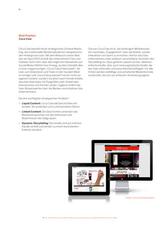 11

Best Practice
Coca Cola

Coca Cola betreibt heute strategisches Content-Marketing, das traditionelle Werbemaßnahmen weitgehend in
den Hintergrund rückt. Mit dem Relaunch seiner Website seit April 2013 verteilt das Unternehmen Fans und
Follower nicht mehr über alle möglichen Netzwerke und
Social-Media-Plattformen hinweg, sondern bündelt alles
in einer magazinartigen „Coca-Cola-Erlebniswelt“, die
User zum Diskutieren und Teilen in den Sozialen Medien anregen soll. Coca Cola produziert hierfür nicht nur
eigenen Content, sondern kuratiert auch fremde Inhalte,
darunter Interviews mit Popgrößen oder Artikel über
Kulinarisches und fremde Länder. Zugleich erfährt der
User Wissenswertes über die Marken und Initiativen des
Unternehmens.

Ziel von Coca Cola ist es, bei bisherigem Mitteleinsatz
ein maximales „Engagement“ über die direkte, soziale
Interaktion von Usern zu erreichen. Hierfür setzt das
Unternehmen unter anderem verschiedene Varianten des
Storytelling ein. Dazu gehören sowohl seriöse, faktenorientierte Inhalte, aber auch meinungsbetonte Inhalte, die
den User einbinden und seine Aktivität beflügeln. Für alle
Artikel werden vielfältige und vertiefende Medienformate
vorbereitet, die sich zur einfachen Verbreitung eignen.

Die drei wichtigsten strategischen Ansätze:8
•	 Liquid Content: Coca Cola will Geschichten ent	 wickeln, die anstecken und zu Konversation führen
•	 Linked Content: Die Geschichten verbinden das
	 Markenversprechen mit den Interessen und
	 Bedürfnissen der Zielgruppen
•	 Dynamic Storytelling: Die Inhalte sind auf mehrere
	 Kanäle verteilt und werden zu einem konsistenten
	 Erlebnis vernetzt.

Quelle: Coca-Cola Deutschland

8	 Vgl. http://bisculm.com/content-strategie-wie-coca-cola-content-zum-erfolgsfaktor-ihrer-marke-kurt--8689/

 