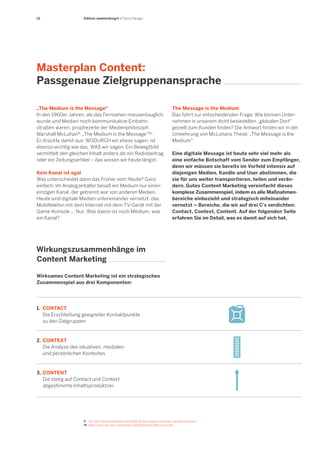 12

Edition webthinking® / Story Design

Masterplan Content:
Passgenaue Zielgruppenansprache
„The Medium is the Message“
In den 1960er Jahren, als das Fernsehen massentauglich
wurde und Medien noch kommunikative Einbahnstraßen waren, prophezeite der Medienphilosoph
Marshall McLuhan 9: „The Medium is the Message“10.
Er drückte damit aus: WODURCH wir etwas sagen, ist
ebenso wichtig wie das, WAS wir sagen: Ein Bewegtbild
vermittelt den gleichen Inhalt anders als ein Radiobeitrag
oder ein Zeitungsartikel – das wissen wir heute längst.
Kein Kanal ist egal
Was unterscheidet dann das Früher vom Heute? Ganz
einfach: Im Analogzeitalter besaß ein Medium nur einen
einzigen Kanal, der getrennt war von anderen Medien.
Heute sind digitale Medien untereinander vernetzt: das
Mobiltelefon mit dem Internet mit dem TV-Gerät mit der
Game-Konsole ... Nur: Was davon ist noch Medium, was
ein Kanal?

The Message is the Medium
Das führt zur entscheidenden Frage: Wie können Unternehmen in unserem dicht besiedelten „globalen Dorf“
gezielt zum Kunden finden? Die Antwort finden wir in der
Umkehrung von McLuhans These: „The Message is the
Medium“:
Eine digitale Message ist heute sehr viel mehr als
eine einfache Botschaft vom Sender zum Empfänger,
denn wir müssen sie bereits im Vorfeld intensiv auf
diejenigen Medien, Kanäle und User abstimmen, die
sie für uns weiter transportieren, teilen und verändern. Gutes Content Marketing vereinfacht dieses
komplexe Zusammenspiel, indem es alle Maßnahmenbereiche einbezieht und strategisch miteinander
vernetzt – Bereiche, die wir auf drei C's verdichten:
Contact, Context, Content. Auf der folgenden Seite
erfahren Sie im Detail, was es damit auf sich hat.

Wirkungszusammenhänge im
Content Marketing
Wirksames Content Marketing ist ein strategisches
Zusammenspiel aus drei Komponenten:

1.	 CONTACT
	 Die Erschließung geeigneter Kontaktpunkte
	 zu den Zielgruppen

2.	 CONTEXT
	 Die Analyse des situativen, medialen
	 und persönlichen Kontextes

3.	 CONTENT 	
	 Die stetig auf Contact und Context
	 abgestimmte Inhaltsproduktion

9	 Vgl. http://www.nextnature.net/2009/12/the-playboy-interview-marshall-mcluhan/
10	 http://users.wpi.edu/~bmoriarty/imgd2000/docs/McLuhan1.pdf

 