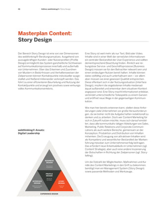 26

Edition webthinking® / Story Design

Masterplan Content:
Story Design
Der Bereich Story Design ist eine von vier Dimensionen
des webthinking®-Beratungsansatzes. Ausgehend von
aussagekräftigen Kunden- oder Nutzerprofilen (Profile
Design) ermöglicht das System ganzheitliche Sichtweisen
auf Kommunikationsprozesse innerhalb und außerhalb
von Unternehmen. Über das Erkennen und Zuordnen
von Mustern in Bedürfnissen und Verhaltensweisen der
Zielpersonen können Kontaktpunkte individueller ausgestaltet und fließend miteinander verknüpft werden. Das
führt zu einer effizienteren Beurteilung und Nutzung der
Kontaktpunkte und erzeugt ein positives sowie wirkungsvolles Kommunikationserlebnis.

Wie man hier bereits erkennen kann, stellen diese Anforderungen viele Unternehmen vor große Herausforderungen, da sie bisher nicht die Aufgabe hatten redaktionell zu
denken und zu arbeiten. Doch wer Content Marketing für
sich in Zukunft nutzen möchte, muss sich darauf einstellen, dass alle kommunikativ tätigen Abteilungen wie Sales,
Marketing, Public Relations und Corporate Communications als auch weitere Bereiche, gemeinsam an der
Konzeption, Produktion und Distribution von Inhalten
mitwirken. Die Erzeugung von attraktiven Inhalten wird
als Kompetenz und wesentlicher Bestandteil der Markenführung messbar zum Unternehmenserfolg beitragen.
Das erfordert neue Arbeitsabläufe im Unternehmen (vgl.
Content Strategie), aber auch eine andere Inszenierung
der Botschaften in Richtung der Zielpersonen (vgl. Storytelling).

webthinking®-Ansatz:
Digital Leadership

BUSINESS
DESIGN

Um die Vielzahl der Möglichkeiten, Maßnahmen und Kanäle des Content Marketings in den Griff zu bekommen,
benötigt man ein Management System (Story Design)
sowie passende Methoden und Werkzeuge.

Services &
Funktionen

PROFILE
DESIGN
INTERFACE
DESIGN

Eine Story ist weit mehr als nur Text, Bild oder Video.
Inhalte sind in einer Welt der vernetzten Informationen
ein zentraler Bestandteil der User Experience und sollten
dementsprechend Beachtung finden. Ähnlich wie reibungslose Service- und Geschäftsprozesse (Business
Design) müssen sie für den Betrachter relevant sein und
einen eindeutigen Nutzen bereit halten. Inhalte können
dabei vielfältig und auch unterhaltsam sein – vor allem
aber müssen sie einer gewissen Qualität entsprechen.
Diese offenbart sich in der Nutzungssituation (Interface
Design), insofern die angebotenen Inhalte medienadäquat aufbereitet und erkennbar dem situativen Kontext
angepasst sind. Eine Story macht Informationen erlebbar,
verbindet unterschiedliche Teilaspekte zu einem Ganzen
und eröffnet neue Wege in der gegenseitigen Kommunikation.

Muster &
Verhalten

Wahrnehmung &
Interaktion

EXPERIENCE DESIGN

STORY
DESIGN
Themen &
Dialog

 