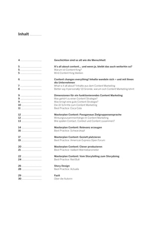 Inhalt

4

Geschichten sind so alt wie die Menschheit

5
5
5

It's all about content... und wenn ja, bleibt das auch weiterhin so?
Warum ist Content King?
Wird Content King bleiben

6
7
8

Content changes everything! Inhalte wandeln sich – und mit Ihnen
die Unternehmen
What is it all about? Inhalte aus dem Content Marketing
Better say it personally! 10 Gründe, warum sich Content Marketing lohnt

9
9
9
10
11

Dimensionen für ein funktionierendes Content Marketing
Was gehört zu einer Content Strategie?
Was bringt eine gute Content Strategie?
Die 10 Schritte zum Content Marketing
Best Practice: Coca Cola

12
12
13

Masterplan Content: Passgenaue Zielgruppenansprache
Wirkungszusammenhänge im Content Marketing
Wie spielen Contact, Context und Content zusammen?

14
16

Masterplan Content: Relevanz erzeugen
Best Practice: Schwarzkopf

17
19

Masterplan Content: Gezielt platzieren
Best Practice: American Express Open Forum

20
21

Masterplan Content: Clever produzieren
Best Practice: Vaillant Wärmebarometer

22
24

Masterplan Content: Vom Storytelling zum Storydoing
Best Practice: Red Bull

26
28

Story Design
Best Practice: Actuate

29
30

Fazit
Über die Autorin

 
