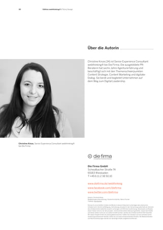 30

Edition webthinking® / Story Design

Über die Autorin

Christine Kinze (34) ist Senior Experience Consultant
webthinking® bei Die Firma. Die ausgebildete PRBeraterin hat sechs Jahre Agenturerfahrung und
beschäftigt sich mit den Themenschwerpunkten
Content Strategie, Content Marketing und digitaler
Dialog. Sie berät und begleitet Unternehmen auf
dem Weg zum Digital Leadership.

Christine Kinze, Senior Experience Consultant webthinking®
bei Die Firma

Die Firma GmbH
Schwalbacher Straße 74
65183 Wiesbaden
T +49.6 11.2 38 50.10
www.diefirma.de/webthinking
www.facebook.com/diefirma
www.twitter.com/diefirma
Autorin: Christine Kinze
Redaktionelle Unterstützung: Yvonne Kirchdorfer, Marco Fischer
Titelfoto: iStockphoto
Die durch uns erstellten Inhalte und Werke in diesem Dokument unterliegen dem deutschen
Urheberrecht. Die Vervielfältigung, Verbreitung und jede Art der Verwertung außerhalb der Grenzen
des Urheberrechts bedürfen unserer vorherigen schriftlichen Zustimmung. Downloads und Kopien
dieser Seiten sind nur für den privaten, nicht kommerziellen Gebrauch gestattet. Soweit die Inhalte
auf diesen Seiten nicht von uns selbst erstellt wurden, werden die Urheberrechte Dritter beachtet.
Wir haben Inhalte Dritter als solche gekennzeichnet. Sollten Sie trotzdem auf eine Urheberrechtsverletzung aufmerksam werden, bitten wir um einen entsprechenden Hinweis. Bei Bekanntwerden
von Rechtsverletzungen werden wir derartige Inhalte umgehend entfernen.

 