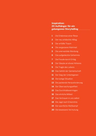 31

Inspiration:
20 Aufhänger für ein
gelungenes Storytelling
1		 Die Erlebnisse einer Reise
2		 Der neu entdeckte Alltag
3		 Der erfüllte Traum
4		 Die vergessene Wahrheit
5		 Die unerwartete Wendung
6		 Das aufgedeckte Geheimnis
7		 Die Freude durch Erfolg
8		 Der Glaube an etwas Höheres
9		 Die Tragik des Lebens
10	 Das Gefühl der Gemeinschaft
11	 Der Sieg der Unterlegenen
	
12	 Die lustige Situation
13	 Die packende Herausforderung
14	 Der Überraschungseffekt
15	 Das Durchhaltevermögen
16	 Das ehrliche Mitleid
17	 Das Vertrauen in uns selbst
18	 Die Jagd nach Erkenntnis
19	 Der sportliche Wettkampf
20	 Die bewiesene Vermutung

 