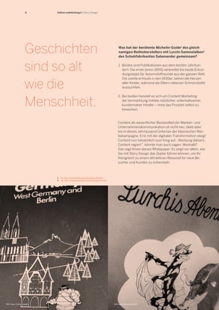 4

Edition webthinking® / Story Design

Geschichten
sind so alt
wie die
Menschheit.

Was hat der berühmte Michelin-Guide1 des gleichnamigen Reifenherstellers mit Lurchi-Sammelalben2
des Schuhfabrikanten Salamander gemeinsam?
1.	 Beides sind Publikationen aus dem letzten Jahrhundert: Die erste (anno 1900) verbreitet bis heute Erkundungstipps für Automobilfreunde aus der ganzen Welt.
Die zweite erfreute in den 1930er Jahren die Herzen
aller Kinder, während die Eltern nebenan Schnürstiefel
aussuchten.
2.	 Bei beiden handelt es sich um Content Marketing:
	 die Vermarktung mittels nützlicher, unterhaltsamer,
	 kundennaher Inhalte – ohne das Produkt selbst zu
	 bewerben.

Content als wesentlicher Bestandteil der Marken- und
Unternehmenskommunikation ist nicht neu, blieb aber
bis in dieses Jahrtausend Untertan der klassischen Werbekampagne. Erst mit der digitalen Transformation steigt
Content nun tatsächlich zum King auf. „Werbung diktiert,
Content regiert“, könnte man auch sagen. Weshalb?
Das sagt Ihnen dieses Whitepaper. Es zeigt vor allem, wie
Sie mit Story Design das Zepter führen können, um Ihr
Königreich zu einem attraktiven Reiseziel für neue Besucher und Kunden zu entwickeln.

1	 Vgl. http://de.wikipedia.org/wiki/Guide_Michelin
2	 Vgl. http://www.lurchi.de/lurchi/lurchi-buecher.html

Bild: http://bit.ly/1dlzpTd

Bild: http://bit.ly/1aRw5fs

 