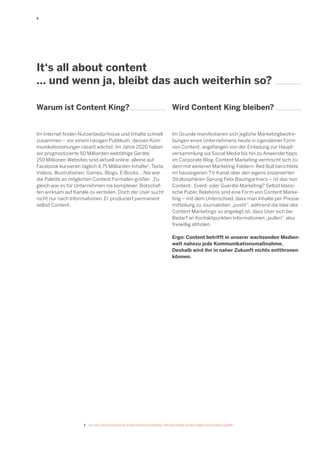 5

It‘s all about content
... und wenn ja, bleibt das auch weiterhin so?
Warum ist Content King?

Wird Content King bleiben?

Im Internet finden Nutzerbedürfnisse und Inhalte schnell
zusammen – vor einem riesigen Publikum, dessen Kommunikationshunger rasant wächst: Im Jahre 2020 haben
wir prognostizierte 50 Milliarden webfähige Geräte;
150 Millionen Websites sind aktuell online; alleine auf
Facebook kursieren täglich 4,75 Milliarden Inhalte3. Texte,
Videos, Illustrationen, Games, Blogs, E-Books... Nie war
die Palette an möglichen Content Formaten größer. Zugleich war es für Unternehmen nie komplexer, Botschaften wirksam auf Kanäle zu verteilen. Doch der User sucht
nicht nur nach Informationen. Er produziert permanent
selbst Content.

Im Grunde manifestieren sich jegliche Marketingbestrebungen eines Unternehmens heute in irgendeiner Form
von Content, angefangen von der Einladung zur Hauptversammlung via Social Media bis hin zu Anwendertipps
im Corporate Blog. Content Marketing vermischt sich zudem mit weiteren Marketing-Feldern: Red Bull berichtete
im hauseigenen TV-Kanal über den eigens inszenierten
Stratosphären-Sprung Felix Baumgartners – ist das nun
Content-, Event- oder Guerilla-Marketing? Selbst klassische Public Relations sind eine Form von Content Marketing – mit dem Unterschied, dass man Inhalte per Pressemitteilung zu Journalisten „pusht“, während die Idee des
Content Marketings so angelegt ist, dass User sich bei
Bedarf an Kontaktpunkten Informationen „pullen“, also
freiwillig abholen.
Ergo: Content betrifft in unserer wachsenden Medienwelt nahezu jede Kommunikationsmaßnahme.
Deshalb wird ihn in naher Zukunft nichts entthronen
können.

3	 Vgl. http://www.futurebiz.de/artikel/facebook-statistiken-475-mrd-inhalte-werden-taeglich-auf-facebook-geteilt/

 